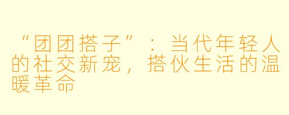 “团团搭子”：当代年轻人的社交新宠，搭伙生活的温暖革命