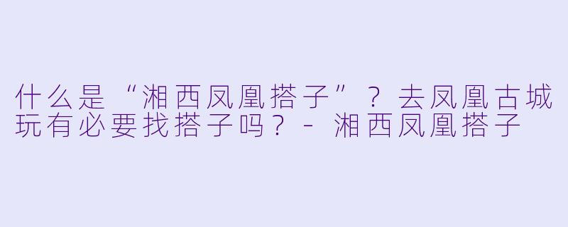 什么是“湘西凤凰搭子”？去凤凰古城玩有必要找搭子吗？-湘西凤凰搭子