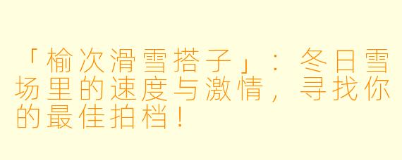 「榆次滑雪搭子」：冬日雪场里的速度与激情，寻找你的最佳拍档！