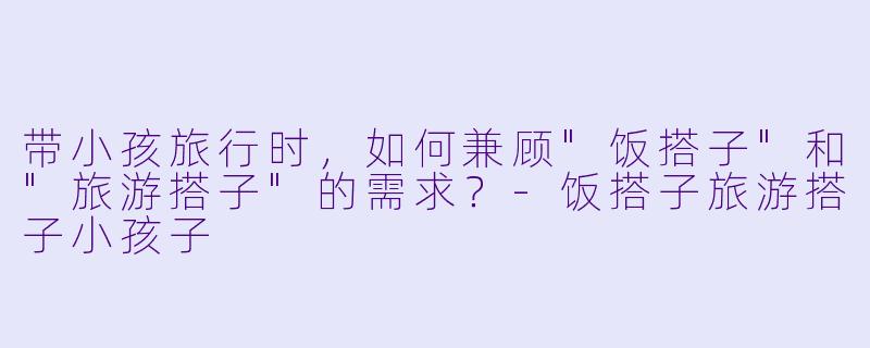 带小孩旅行时,如何兼顾"饭搭子"和"旅游搭子"的需求?