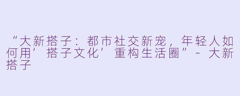 “大新搭子：都市社交新宠，年轻人如何用‘搭子文化’重构生活圈”-大新搭子