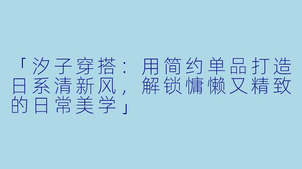 「汐子穿搭:用简约单品打造日系清新风,解锁慵懒又精致的日常美学」