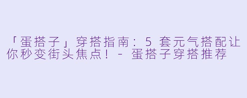 「蛋搭子」穿搭指南：5套元气搭配让你秒变街头焦点！-蛋搭子穿搭推荐
