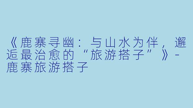 《鹿寨寻幽：与山水为伴，邂逅最治愈的“旅游搭子”》-鹿寨旅游搭子