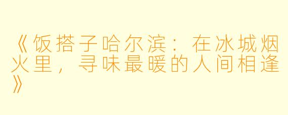《饭搭子哈尔滨：在冰城烟火里，寻味最暖的人间相逢》