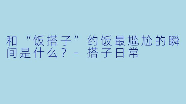 和“饭搭子”约饭最尴尬的瞬间是什么？