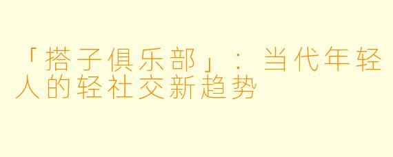 「搭子俱乐部」：当代年轻人的轻社交新趋势