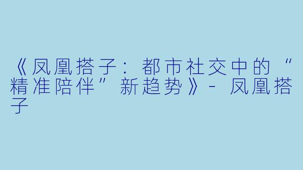 《凤凰搭子：都市社交中的“精准陪伴”新趋势》-凤凰搭子