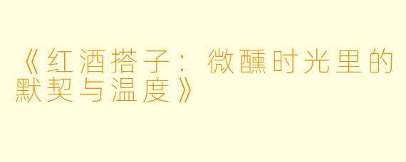 《红酒搭子:微醺时光里的默契与温度》