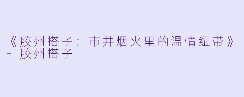 《胶州搭子：市井烟火里的温情纽带》-胶州搭子