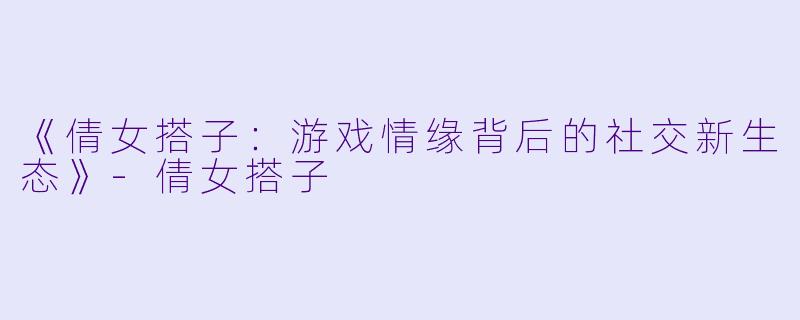 《倩女搭子：游戏情缘背后的社交新生态》-倩女搭子