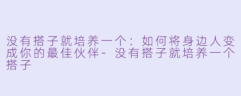 没有搭子就培养一个：如何将身边人变成你的最佳伙伴-没有搭子就培养一个搭子