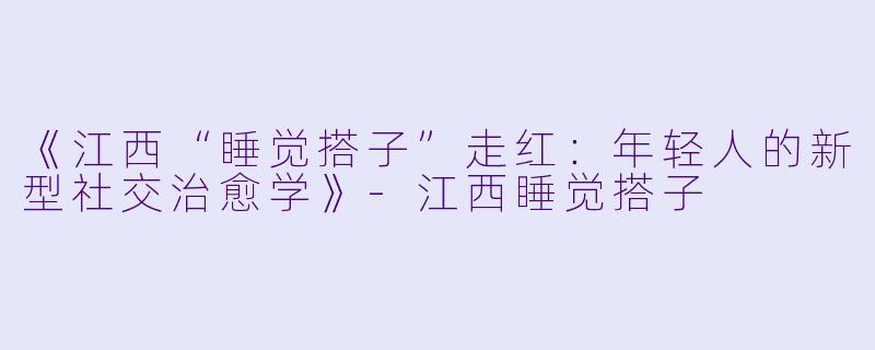 《江西“睡觉搭子”走红：年轻人的新型社交治愈学》-江西睡觉搭子