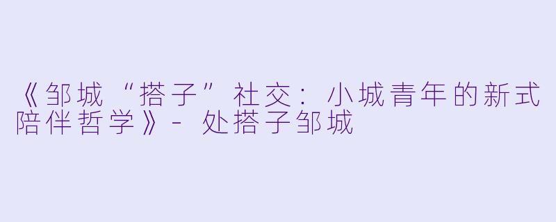 《邹城“搭子”社交：小城青年的新式陪伴哲学》-处搭子邹城