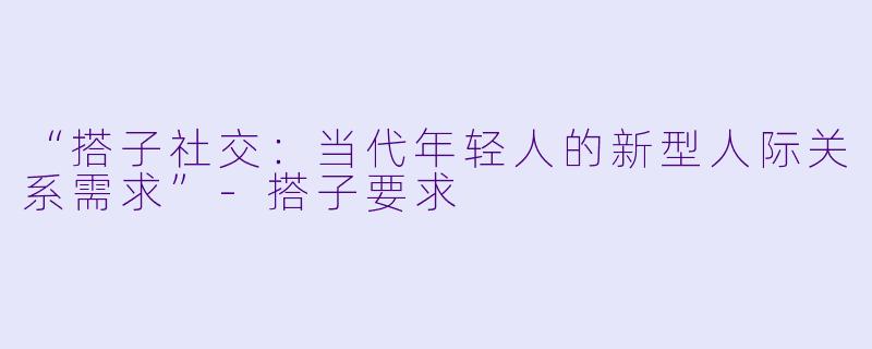 “搭子社交：当代年轻人的新型人际关系需求”-搭子要求
