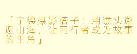 「宁德摄影搭子:用镜头邂逅山海,让同行者成为故事的主角」