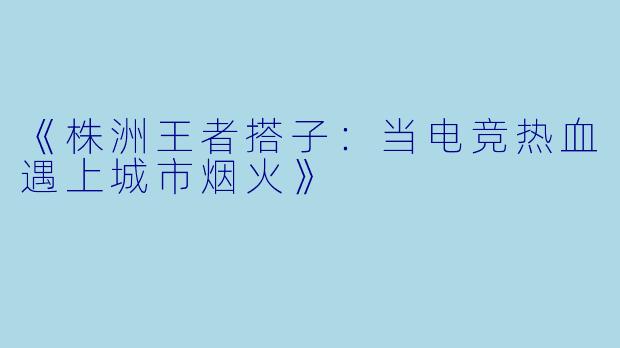 《株洲王者搭子：当电竞热血遇上城市烟火》