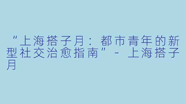 “上海搭子月：都市青年的新型社交治愈指南”-上海搭子月