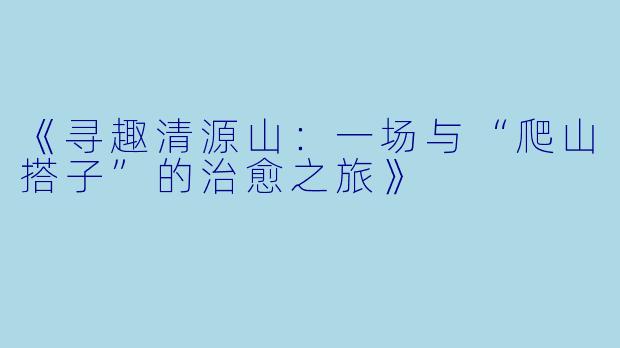 《寻趣清源山：一场与“爬山搭子”的治愈之旅》