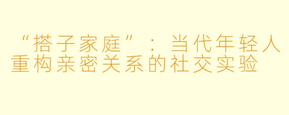 “搭子家庭”：当代年轻人重构亲密关系的社交实验