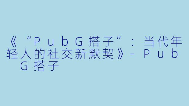 《“PubG搭子”:当代年轻人的社交新默契》
