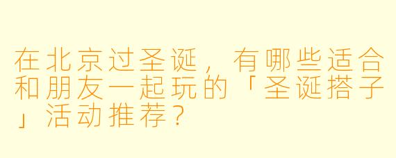 在北京过圣诞,有哪些适合和朋友一起玩的「圣诞搭子」活动推荐?