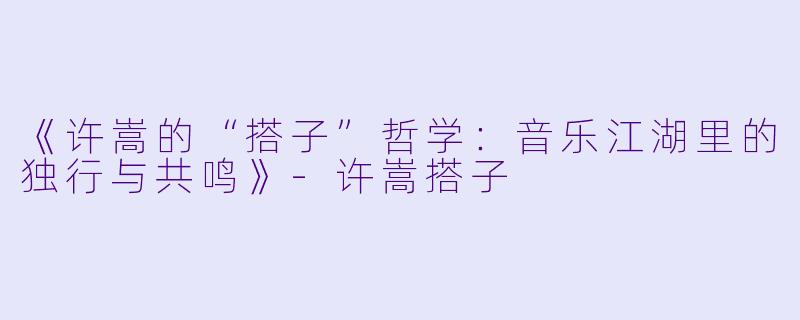 《许嵩的“搭子”哲学：音乐江湖里的独行与共鸣》-许嵩搭子