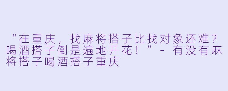 “在重庆，找麻将搭子比找对象还难？喝酒搭子倒是遍地开花！”-有没有麻将搭子喝酒搭子重庆