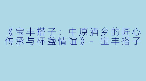 《宝丰搭子：中原酒乡的匠心传承与杯盏情谊》-宝丰搭子