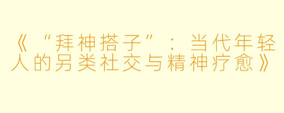 《“拜神搭子”：当代年轻人的另类社交与精神疗愈》