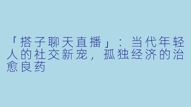 「搭子聊天直播」：当代年轻人的社交新宠，孤独经济的治愈良药
