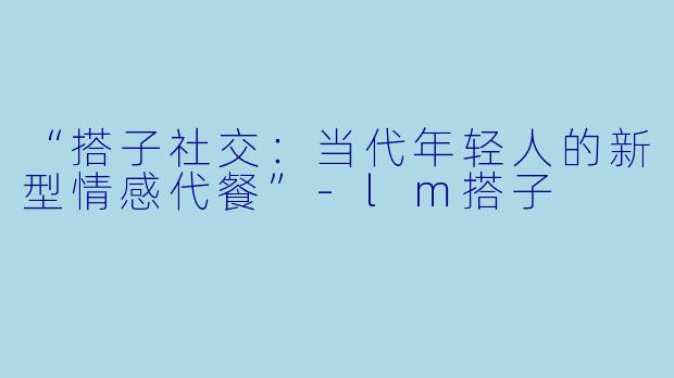 “搭子社交：当代年轻人的新型情感代餐”-lm搭子