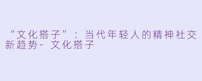 “文化搭子”：当代年轻人的精神社交新趋势-文化搭子