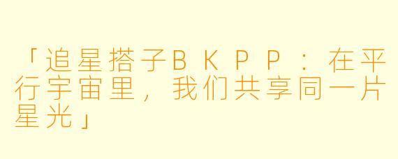 「追星搭子BKPP：在平行宇宙里，我们共享同一片星光」