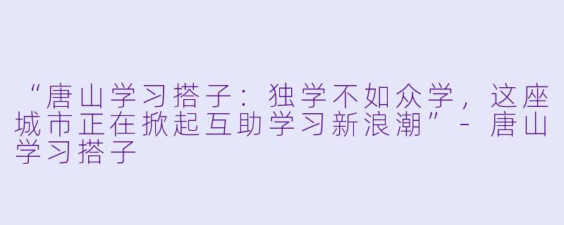 “唐山学习搭子：独学不如众学，这座城市正在掀起互助学习新浪潮”-唐山学习搭子