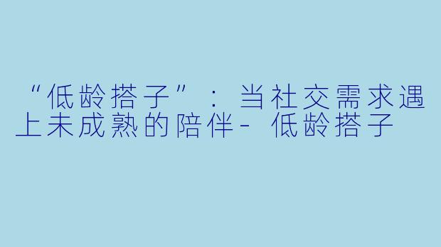 “低龄搭子”：当社交需求遇上未成熟的陪伴-低龄搭子
