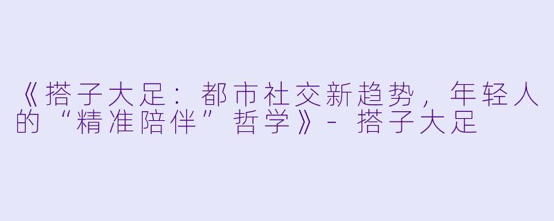 《搭子大足：都市社交新趋势，年轻人的“精准陪伴”哲学》-搭子大足