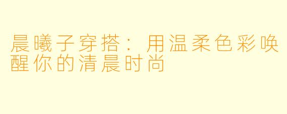 晨曦子穿搭：用温柔色彩唤醒你的清晨时尚