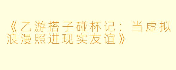《乙游搭子碰杯记：当虚拟浪漫照进现实友谊》
