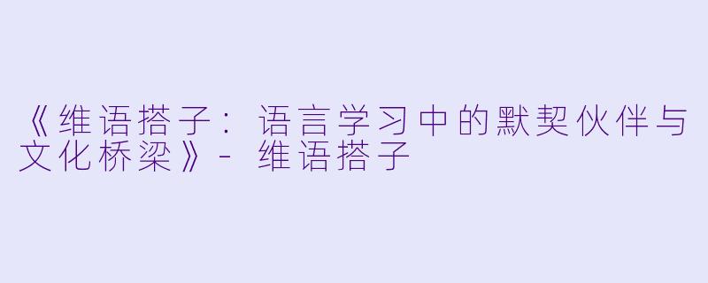 《维语搭子：语言学习中的默契伙伴与文化桥梁》-维语搭子