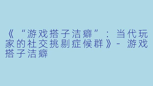 《“游戏搭子洁癖”：当代玩家的社交挑剔症候群》-游戏搭子洁癖