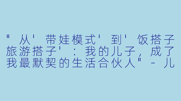 "从'带娃模式'到'饭搭子旅游搭子':我的儿子,成了我最默契的生活合伙人"