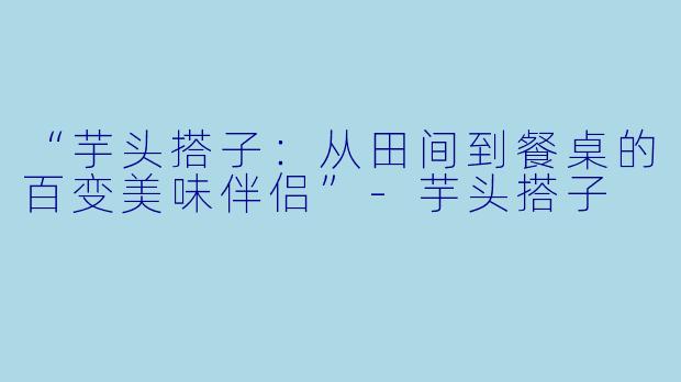 “芋头搭子：从田间到餐桌的百变美味伴侣”-芋头搭子