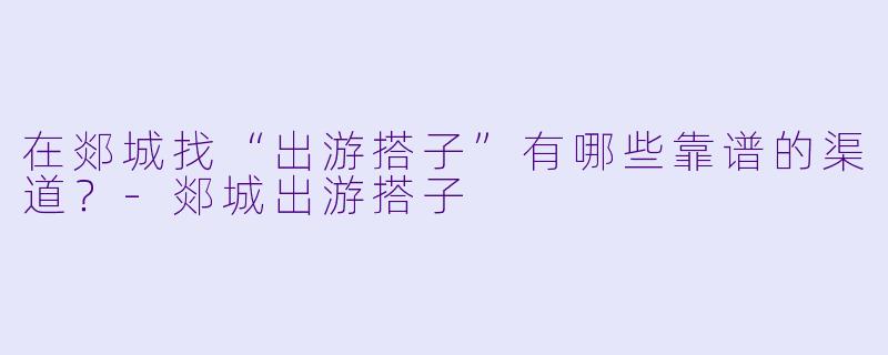 在郯城找“出游搭子”有哪些靠谱的渠道？-郯城出游搭子
