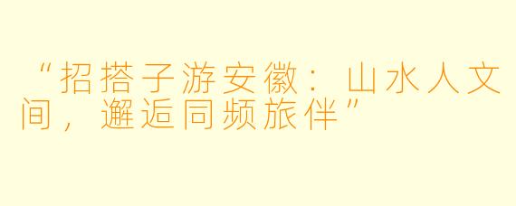 “招搭子游安徽：山水人文间，邂逅同频旅伴”