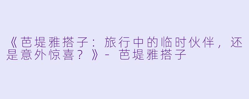 《芭堤雅搭子:旅行中的临时伙伴,还是意外惊喜?》