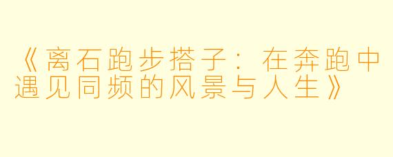 《离石跑步搭子:在奔跑中遇见同频的风景与人生》