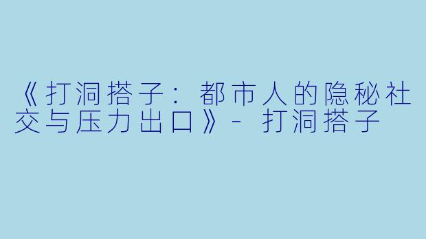 《打洞搭子：都市人的隐秘社交与压力出口》-打洞搭子