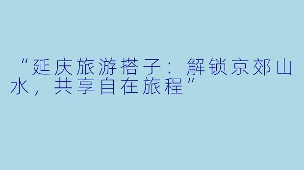“延庆旅游搭子:解锁京郊山水,共享自在旅程”