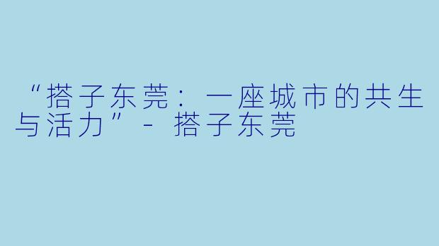 “搭子东莞：一座城市的共生与活力”-搭子东莞